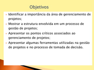  Identificar a importância da área de gerenciamento de
projetos;
 Mostrar a estrutura envolvida em um processo de
gestão de projetos;
 Apresentar os pontos críticos associados ao
gerenciamento de projetos;
 Apresentar algumas ferramentas utilizadas na gestão
de projetos e no processo de tomada de decisão.
Objetivos
 