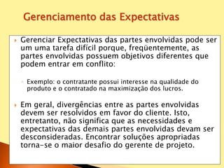  Gerenciar Expectativas das partes envolvidas pode ser
um uma tarefa difícil porque, freqüentemente, as
partes envolvidas possuem objetivos diferentes que
podem entrar em conflito:
◦ Exemplo: o contratante possui interesse na qualidade do
produto e o contratado na maximização dos lucros.
 Em geral, divergências entre as partes envolvidas
devem ser resolvidos em favor do cliente. Isto,
entretanto, não significa que as necessidades e
expectativas das demais partes envolvidas devam ser
desconsideradas. Encontrar soluções apropriadas
torna-se o maior desafio do gerente de projeto.
Gerenciamento das Expectativas
 