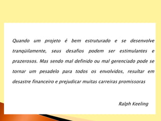 Quando um projeto é bem estruturado e se desenvolve
tranqüilamente, seus desafios podem ser estimulantes e
prazerosos. Mas sendo mal definido ou mal gerenciado pode se
tornar um pesadelo para todos os envolvidos, resultar em
desastre financeiro e prejudicar muitas carreiras promissoras
Ralph Keeling
 