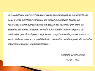 A sistemática e os conceitos que envolvem a condução de um projeto, ou
seja, a visão objetiva e completa do trabalho a realizar, focada em
resultados e com a preocupação na gestão dos recursos por meio do
trabalho em times, acabam servindo e auxiliando todo o conjunto de
atividades que têm objetivos rígidos de cumprimento de prazos, consumo
controlado de recursos e qualidade de resultados obtida a partir de trabalho
integrado em times multidisciplinares.
Orlando Cattini Junior
EAESP - FGV
 