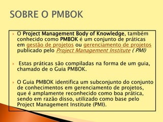  O Project Management Body of Knowledge, também
conhecido como PMBOK é um conjunto de práticas
em gestão de projetos ou gerenciamento de projetos
publicado pelo Project Management Institute ( PMI)
 Estas práticas são compiladas na forma de um guia,
chamado de o Guia PMBOK.
 O Guia PMBOK identifica um subconjunto do conjunto
de conhecimentos em gerenciamento de projetos,
que é amplamente reconhecido como boa prática,
sendo em razão disso, utilizado como base pelo
Project Management Institute (PMI).
 