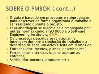  O guia é baseado em processos e subprocessos
para descrever de forma organizada o trabalho a
ser realizado durante o projeto.
 Essa abordagem se assemelha à empregada por
outras normas como a ISO 9000 e o Software
Engineering Institute's, CMMI.
 Os processos descritos se relacionam e
interagem durante a condução do trabalho e a
descrição de cada um deles é feita em termos de:
 Entradas (documentos, planos, desenhos etc.);
 Ferramentas e técnicas (que se aplicam as
entradas);
 Saídas (documentos, produtos etc.)
 