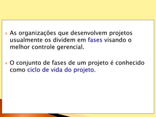  As organizações que desenvolvem projetos
usualmente os dividem em fases visando o
melhor controle gerencial.
 O conjunto de fases de um projeto é conhecido
como ciclo de vida do projeto.
 