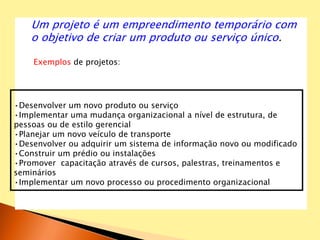 Um projeto é um empreendimento temporário com
o objetivo de criar um produto ou serviço único.
Exemplos de projetos:
•Desenvolver um novo produto ou serviço
•Implementar uma mudança organizacional a nível de estrutura, de
pessoas ou de estilo gerencial
•Planejar um novo veículo de transporte
•Desenvolver ou adquirir um sistema de informação novo ou modificado
•Construir um prédio ou instalações
•Promover capacitação através de cursos, palestras, treinamentos e
seminários
•Implementar um novo processo ou procedimento organizacional
 