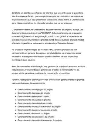 Será feito um acordo especificando ao Cliente o que será entregue e o que estará
fora do escopo do Projeto, por exemplo os serviços, os produtos ou até mesmo as
responsabilidades que está presente do lado Cliente. Desta forma, o Cliente não irá
gerar falsas expectativas ou interpretar errado o que vai ser entregue.
O projeto deve estruturar um escritório de gerenciamento de projetos, ou seja, um
departamento dentro da empresa "CLIENTE". Este departamento irá organizar o
plano estratégico em toda a organização, com foco em garantir e implementar as
técnicas de desenvolvimento dos projetos dentro de seus custos e prazos definidos
e também disponibilizar treinamentos aos demais profissionais da área.
No projeto de implementação do escritório PMO, teremos profissionais com
conhecimento em gerência de projetos, com habilidades em prestar todo apoio
necessário aos responsáveis de cada projeto e também para os respectivos
membros de suas equipes.
Além de assessoria a administração, aos gerentes de projetos da empresa, auditoria
nos processos, treinamentos aos gerentes de projeto e a membros chaves da
equipe, e toda garantia de qualidade de comunicação no escritório.
Teremos neste projeto padronizações nos processos de gerenciamento de projetos
nas seguintes áreas de conhecimento:
● Gerenciamento da integração do projeto;
● Gerenciamento do escopo do projeto;
● Gerenciamento do tempo do projeto;
● Gerenciamento dos custos do projeto;
● Gerenciamento da qualidade do projeto;
● Gerenciamento dos recursos humanos do projeto;
● Gerenciamento das comunicações do projeto;
● Gerenciamento dos riscos do projeto;
● Gerenciamento das aquisições do projeto;
● Gerenciamento das partes interessadas do projeto;
 
