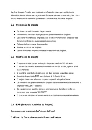 Ao final de cada Projeto, será realizado um Brainstorming, com o objetivo de
identificar pontos positivos e negativos do Projeto e explorar novas soluções, com o
intuito de encontrar melhorias para serem utilizadas nos próximos Projetos.
2.2 - Premissas do projeto
● Escritório para alinhamento de processos;
● Treinamento básicos e avançados em gerenciamento de projetos;
● Selecionar membros da empresa para receber treinamentos e replicar aos
demais membros das suas respectivas equipes;
● Elaborar indicadores de desempenho;
● Realizar auditoria em projetos;
● Definir estrutura e responsabilidade do escritório de projetos.
2.3 - Restrições do projeto
● O orçamento total para a realização do projeto será de 500 mil reais;
● O horário de trabalho do escritório deverá ser das 9h às 18h, apenas entre
esses horários;
● O escritório estará aberto somente em dias úteis de segunda à sexta;
● A equipe do escritório PMO será limitada à 10 funcionários;
● O projeto deverá ser efetuado no prazo especificado pelo Cliente;
● Os softwares de gerenciamento de projetos deverão ser Microsoft conforme a
empresa "PROJECT" trabalha;
● Os equipamentos que irão compor a infraestrutura da rede deverão ser
fornecidos pela empresa "CLIENTE";
● O local a ser utilizado para armazenar os equipamentos deverá ser coberto.
2.4 - EAP (Estrutura Analítica do Projeto)
Segue anexo da Imagem do EAP dentro da Pasta!
3 - Plano de Gerenciamento do Prazo do Projeto
 