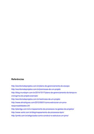 Referências
http://escritoriodeprojetos.com.br/plano-de-gerenciamento-do-escopo
http://escritoriodeprojetos.com.br/premissas-de-um-projeto
http://blog.mundopm.com.br/2014/10/17/plano-de-gerenciamento-do-tempo-e-
cronogrma-do-projeto-exemplo/
http://escritoriodeprojetos.com.br/restricoes-de-um-projeto
http://www.elirodrigues.com/2012/06/01/como-estruturar-um-pmo-
responsabilidades-24/
http://planitgp.com.br/o-mapeamento-de-processos-na-gestao-de-projetos/
http://www.venki.com.br/blog/mapeamento-de-processos-bpm/
http://pmkb.com.br/artigo/saiba-como-construir-e-estrutura-um-pmo/
 