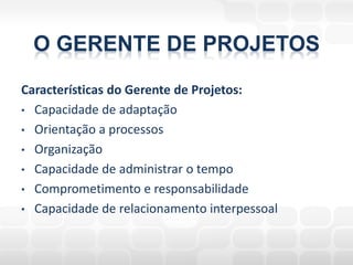 O GERENTE DE PROJETOS
Características do Gerente de Projetos:
• Capacidade de adaptação
• Orientação a processos
• Organização
• Capacidade de administrar o tempo
• Comprometimento e responsabilidade
• Capacidade de relacionamento interpessoal
 