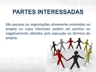PARTES INTERESSADAS
São pessoas ou organizações ativamente envolvidas no
projeto ou cujos interesses podem ser positiva ou
negativamente afetados pela execução ou término do
projeto.
 