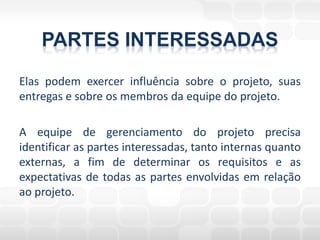 PARTES INTERESSADAS
Elas podem exercer influência sobre o projeto, suas
entregas e sobre os membros da equipe do projeto.

A equipe de gerenciamento do projeto precisa
identificar as partes interessadas, tanto internas quanto
externas, a fim de determinar os requisitos e as
expectativas de todas as partes envolvidas em relação
ao projeto.
 