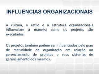 INFLUÊNCIAS ORGANIZACIONAIS

A cultura, o estilo e a estrutura organizacionais
influenciam a maneira como os projetos são
executados.

Os projetos também podem ser influenciados pelo grau
de maturidade da organização em relação ao
gerenciamento de projetos e seus sistemas de
gerenciamento dos mesmos.
 