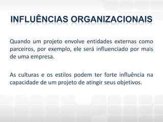 INFLUÊNCIAS ORGANIZACIONAIS

Quando um projeto envolve entidades externas como
parceiros, por exemplo, ele será influenciado por mais
de uma empresa.

As culturas e os estilos podem ter forte influência na
capacidade de um projeto de atingir seus objetivos.
 