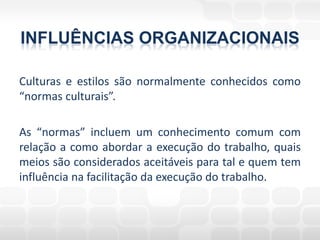 INFLUÊNCIAS ORGANIZACIONAIS

Culturas e estilos são normalmente conhecidos como
“normas culturais”.

As “normas” incluem um conhecimento comum com
relação a como abordar a execução do trabalho, quais
meios são considerados aceitáveis para tal e quem tem
influência na facilitação da execução do trabalho.
 