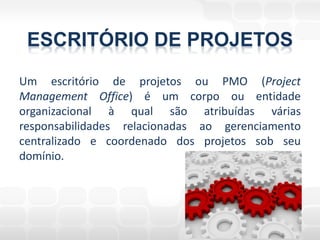 ESCRITÓRIO DE PROJETOS
Um escritório de projetos ou PMO (Project
Management Office) é um corpo ou entidade
organizacional à qual são atribuídas várias
responsabilidades relacionadas ao gerenciamento
centralizado e coordenado dos projetos sob seu
domínio.
 