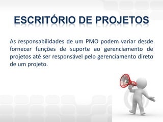 ESCRITÓRIO DE PROJETOS
As responsabilidades de um PMO podem variar desde
fornecer funções de suporte ao gerenciamento de
projetos até ser responsável pelo gerenciamento direto
de um projeto.
 