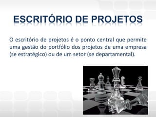 ESCRITÓRIO DE PROJETOS
O escritório de projetos é o ponto central que permite
uma gestão do portfólio dos projetos de uma empresa
(se estratégico) ou de um setor (se departamental).
 