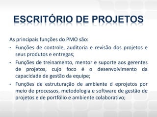 ESCRITÓRIO DE PROJETOS
As principais funções do PMO são:
• Funções de controle, auditoria e revisão dos projetos e
  seus produtos e entregas;
• Funções de treinamento, mentor e suporte aos gerentes
  de projetos, cujo foco é o desenvolvimento da
  capacidade de gestão da equipe;
• Funções de estruturação de ambiente d eprojetos por
  meio de processos, metodologia e software de gestão de
  projetos e de portfólio e ambiente colaborativo;
 