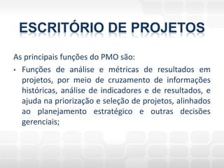 ESCRITÓRIO DE PROJETOS
As principais funções do PMO são:
• Funções de análise e métricas de resultados em
  projetos, por meio de cruzamento de informações
  históricas, análise de indicadores e de resultados, e
  ajuda na priorização e seleção de projetos, alinhados
  ao planejamento estratégico e outras decisões
  gerenciais;
 