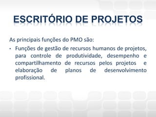ESCRITÓRIO DE PROJETOS
As principais funções do PMO são:
• Funções de gestão de recursos humanos de projetos,
  para controle de produtividade, desempenho e
  compartilhamento de recursos pelos projetos e
  elaboração de planos de desenvolvimento
  profissional.
 