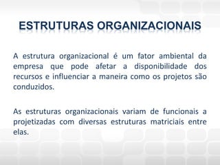 ESTRUTURAS ORGANIZACIONAIS

A estrutura organizacional é um fator ambiental da
empresa que pode afetar a disponibilidade dos
recursos e influenciar a maneira como os projetos são
conduzidos.

As estruturas organizacionais variam de funcionais a
projetizadas com diversas estruturas matriciais entre
elas.
 