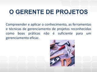 O GERENTE DE PROJETOS
Compreender e aplicar o conhecimento, as ferramentas
e técnicas de gerenciamento de projetos reconhecidas
como boas práticas não é suficiente para um
gerenciamento eficaz.
 
