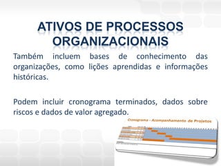 ATIVOS DE PROCESSOS
        ORGANIZACIONAIS
Também incluem bases de conhecimento das
organizações, como lições aprendidas e informações
históricas.

Podem incluir cronograma terminados, dados sobre
riscos e dados de valor agregado.
 
