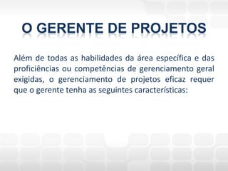 O GERENTE DE PROJETOS
Além de todas as habilidades da área específica e das
proficiências ou competências de gerenciamento geral
exigidas, o gerenciamento de projetos eficaz requer
que o gerente tenha as seguintes características:
 
