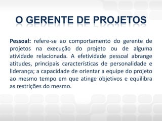 O GERENTE DE PROJETOS
Pessoal: refere-se ao comportamento do gerente de
projetos na execução do projeto ou de alguma
atividade relacionada. A efetividade pessoal abrange
atitudes, principais características de personalidade e
liderança; a capacidade de orientar a equipe do projeto
ao mesmo tempo em que atinge objetivos e equilibra
as restrições do mesmo.
 