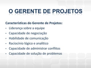 O GERENTE DE PROJETOS
Características do Gerente de Projetos:
• Liderança sobre a equipe
• Capacidade de negociação
• Habilidade de comunicação
• Raciocínio lógico e analítico
• Capacidade de administrar conflitos
• Capacidade de solução de problemas
 