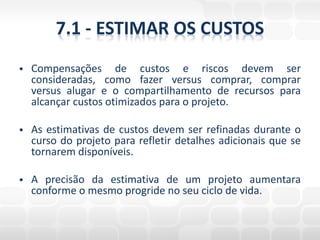 7.1 - ESTIMAR OS CUSTOS
   Compensações de custos e riscos devem ser
    consideradas, como fazer versus comprar, comprar
    versus alugar e o compartilhamento de recursos para
    alcançar custos otimizados para o projeto.

   As estimativas de custos devem ser refinadas durante o
    curso do projeto para refletir detalhes adicionais que se
    tornarem disponíveis.

   A precisão da estimativa de um projeto aumentara
    conforme o mesmo progride no seu ciclo de vida.
 