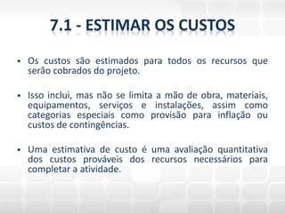 7.1 - ESTIMAR OS CUSTOS
   Os custos são estimados para todos os recursos que
    serão cobrados do projeto.

   Isso inclui, mas não se limita a mão de obra, materiais,
    equipamentos, serviços e instalações, assim como
    categorias especiais como provisão para inflação ou
    custos de contingências.

   Uma estimativa de custo é uma avaliação quantitativa
    dos custos prováveis dos recursos necessários para
    completar a atividade.
 