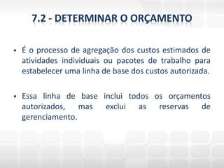 7.2 - DETERMINAR O ORÇAMENTO

   É o processo de agregação dos custos estimados de
    atividades individuais ou pacotes de trabalho para
    estabelecer uma linha de base dos custos autorizada.

   Essa linha de base inclui todos os orçamentos
    autorizados, mas exclui as reservas de
    gerenciamento.
 