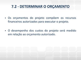 7.2 - DETERMINAR O ORÇAMENTO

   Os orçamentos do projeto compõem os recursos
    financeiros autorizados para executar o projeto.

   O desempenho dos custos do projeto será medido
    em relação ao orçamento autorizado.
 