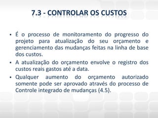 7.3 - CONTROLAR OS CUSTOS

   É o processo de monitoramento do progresso do
    projeto para atualização do seu orçamento e
    gerenciamento das mudanças feitas na linha de base
    dos custos.
   A atualização do orçamento envolve o registro dos
    custos reais gastos até a data.
   Qualquer aumento do orçamento autorizado
    somente pode ser aprovado através do processo de
    Controle integrado de mudanças (4.5).
 