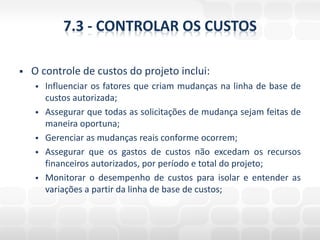 7.3 - CONTROLAR OS CUSTOS

   O controle de custos do projeto inclui:
       Influenciar os fatores que criam mudanças na linha de base de
        custos autorizada;
       Assegurar que todas as solicitações de mudança sejam feitas de
        maneira oportuna;
       Gerenciar as mudanças reais conforme ocorrem;
       Assegurar que os gastos de custos não excedam os recursos
        financeiros autorizados, por período e total do projeto;
       Monitorar o desempenho de custos para isolar e entender as
        variações a partir da linha de base de custos;
 