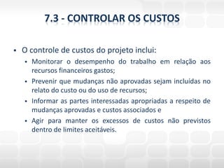 7.3 - CONTROLAR OS CUSTOS

   O controle de custos do projeto inclui:
       Monitorar o desempenho do trabalho em relação aos
        recursos financeiros gastos;
       Prevenir que mudanças não aprovadas sejam incluídas no
        relato do custo ou do uso de recursos;
       Informar as partes interessadas apropriadas a respeito de
        mudanças aprovadas e custos associados e
       Agir para manter os excessos de custos não previstos
        dentro de limites aceitáveis.
 