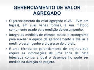 GERENCIAMENTO DE VALOR
            AGREGADO
   O gerenciamento do valor agregado (GVA – EVM em
    Inglês), em suas várias formas, é um método
    comumente usado para medição do desempenho.
   Integra as medidas de escopo, custos e cronograma
    para auxiliar a equipe de gerenciamento a avaliar e
    medir o desempenho e progresso do projeto.
   É uma técnica de gerenciamento de projetos que
    requer as informações de uma linha de base
    integrada contra a qual o desempenho pode ser
    medido na duração do projeto.
 