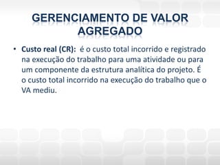 GERENCIAMENTO DE VALOR
           AGREGADO
• Custo real (CR): é o custo total incorrido e registrado
  na execução do trabalho para uma atividade ou para
  um componente da estrutura analítica do projeto. É
  o custo total incorrido na execução do trabalho que o
  VA mediu.
 
