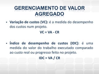 GERENCIAMENTO DE VALOR
            AGREGADO
   Variação de custos (VC): é a medida do desempenho
    dos custos num projeto.
                      VC = VA - CR

   Índice de desempenho de custos (IDC): é uma
    medida do valor do trabalho executado comparado
    ao custo real ou progresso feito no projeto.
                       IDC = VA / CR
 