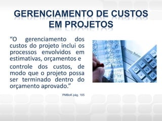 GERENCIAMENTO DE CUSTOS
      EM PROJETOS
“O gerenciamento dos
custos do projeto inclui os
processos envolvidos em
estimativas, orçamentos e
controle dos custos, de
modo que o projeto possa
ser terminado dentro do
orçamento aprovado.”
                   PMBoK pág. 165
 