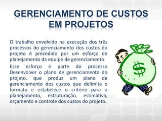 GERENCIAMENTO DE CUSTOS
      EM PROJETOS
O trabalho envolvido na execução dos três
processos do gerenciamento dos custos do
projeto é precedido por um esforço de
planejamento da equipe de gerenciamento.
Esse esforço é parte do processo
Desenvolver o plano de gerenciamento do
projeto, que produz um plano de
gerenciamento dos custos que delimita o
formato e estabelece o critério para o
planejamento, estruturação, estimativa,
orçamento e controle dos custos do projeto.
 