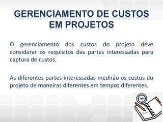 GERENCIAMENTO DE CUSTOS
      EM PROJETOS

O gerenciamento dos custos do projeto deve
considerar os requisitos das partes interessadas para
captura de custos.

As diferentes partes interessadas medirão os custos do
projeto de maneiras diferentes em tempos diferentes.
 