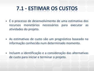 7.1 - ESTIMAR OS CUSTOS

   É o processo de desenvolvimento de uma estimativa dos
    recursos monetários necessários para executar as
    atividades do projeto.

   As estimativas de custo são um prognóstico baseado na
    informação conhecida num determinado momento.

   Incluem a identificação e a consideração das alternativas
    de custo para iniciar e terminar o projeto.
 