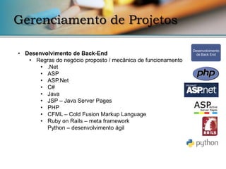 Gerenciamento de Projetos

                                                              Desenvolvimento
• Desenvolvimento de Back-End                                   de Back End
   • Regras do negócio proposto / mecânica de funcionamento
       • .Net
       • ASP
       • ASP.Net
       • C#
       • Java
       • JSP – Java Server Pages
       • PHP
       • CFML – Cold Fusion Markup Language
       • Ruby on Rails – meta framework
         Python – desenvolvimento ágil
 