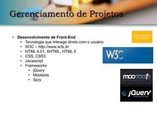 Gerenciamento de Projetos

                                                    Desenvolvimento
• Desenvolvimento de Front-End                       de Front End
   • Tecnologia que interage direto com o usuário
   • W3C – http://www.w3c.br
   • HTML 4.01, XHTML, HTML 5
   • CSS, CSS3
   • Javascript
   • Frameworks
       • jQuery
       • Mootools
       • Spry
 