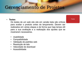 Gerenciamento de Projetos

• Testes                                                        Testes

   Os testes de um web site site em versão beta são críticos
   para avaliar o produto antes do lançamento. Devem ser
   realizados em várias etapas e de forma que haja tempo útil
   para a sua avaliação e a realização dos ajustes que se
   mostrarem necessários.

    •   Usabilidade
    •   Compatibilidade
    •   Validação de padrões web
    •   Resolução de tela
    •   Velocidade de download
    •   Acessibilidade
 