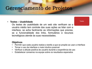 Gerenciamento de Projetos

• Testes – Usabilidade                                                          Testes

   Os testes de usabilidade de um web site verificam se o
   usuário médio tem controle das suas ações ao lidar com a
   interface, se acha facilmente as informações que precisa,
   se a funcionalidade dos links, formulários e recursos
   tecnológicos atende às suas necessidades.

    Objetivos
    •   Permitir que cada usuário realize a tarefa a que se propõe ao usar a interface
    •   Tornar o uso da interface o mais intuitivo possível
    •   Verificar a atitude positiva do usuário durante a experiência de uso
    •   Estabelecer consenso na equipe sobre os resultados esperados
 