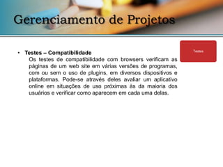 Gerenciamento de Projetos

• Testes – Compatibilidade                                    Testes

   Os testes de compatibilidade com browsers verificam as
   páginas de um web site em várias versões de programas,
   com ou sem o uso de plugins, em diversos dispositivos e
   plataformas. Pode-se através deles avaliar um aplicativo
   online em situações de uso próximas às da maioria dos
   usuários e verificar como aparecem em cada uma delas.
 