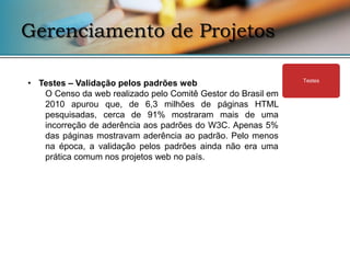 Gerenciamento de Projetos

• Testes – Validação pelos padrões web                        Testes

   O Censo da web realizado pelo Comitê Gestor do Brasil em
   2010 apurou que, de 6,3 milhões de páginas HTML
   pesquisadas, cerca de 91% mostraram mais de uma
   incorreção de aderência aos padrões do W3C. Apenas 5%
   das páginas mostravam aderência ao padrão. Pelo menos
   na época, a validação pelos padrões ainda não era uma
   prática comum nos projetos web no país.
 