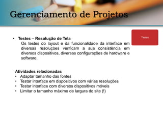 Gerenciamento de Projetos

• Testes – Resolução de Tela                                     Testes

   Os testes do layout e da funcionalidade da interface em
   diversas resoluções verificam a sua consistência em
   diversos dispositivos, diversas configurações de hardware e
   software.


 Atividades relacionadas
 • Adaptar tamanho das fontes
 • Testar interface em dispositivos com várias resoluções
 • Testar interface com diversos dispositivos móveis
 • Limitar o tamanho máximo de largura do site (!)
 